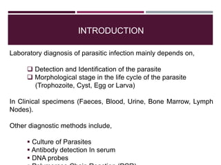 INTRODUCTION
Laboratory diagnosis of parasitic infection mainly depends on,
 Detection and Identification of the parasite
 Morphological stage in the life cycle of the parasite
(Trophozoite, Cyst, Egg or Larva)
In Clinical specimens (Faeces, Blood, Urine, Bone Marrow, Lymph
Nodes).
Other diagnostic methods include,
 Culture of Parasites
 Antibody detection In serum
 DNA probes
 