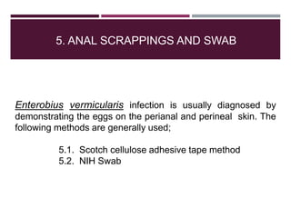 5. ANAL SCRAPPINGS AND SWAB
Enterobius vermicularis infection is usually diagnosed by
demonstrating the eggs on the perianal and perineal skin. The
following methods are generally used;
5.1. Scotch cellulose adhesive tape method
5.2. NIH Swab
 