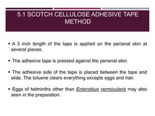 5.1 SCOTCH CELLULOSE ADHESIVE TAPE
METHOD
 A 3 inch length of the tape is applied on the perianal skin at
several places.
 The adhesive tape is pressed against the perianal skin.
 The adhesive side of the tape is placed between the tape and
slide. The toluene clears everything excepts eggs and hair.
 Eggs of helminths other than Enterobius vermicularis may also
seen in the preparation.
 