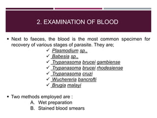 2. EXAMINATION OF BLOOD
 Next to faeces, the blood is the most common specimen for
recovery of various stages of parasite. They are;
 Plasmodium sp.,
 Babesia sp.,
 Trypanasoma brucei gambiense
 Trypanasoma brucei rhodesiense
 Trypanasoma cruzi
 Wuchereria bancrofti
 Brugia malayi
 Two methods employed are :
A. Wet preparation
B. Stained blood smears
 