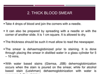 2. THICK BLOOD SMEAR
 Take 4 drops of blood and join the corners with a needle.
 It can also be prepared by spreading with a needle or with the
corner of another slide. It is 1 cm square. It is allowed to dry.
 The thickness should be such it must allow to read the newspaper.
 The smear is dehaemoglobinized prior to staining. It is done
through placing the smear in distilled water in a glass cylinder for 5
– 10 mins.
 With water based stains (Giemsa, JSB) dehemoglobinization
occurs when the stain is poured on the smear, while for alcohol
based stain (Leishman) dehaemoglobinization with water is
 