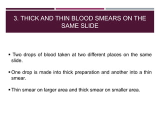 3. THICK AND THIN BLOOD SMEARS ON THE
SAME SLIDE
 Two drops of blood taken at two different places on the same
slide.
 One drop is made into thick preparation and another into a thin
smear.
 Thin smear on larger area and thick smear on smaller area.
 