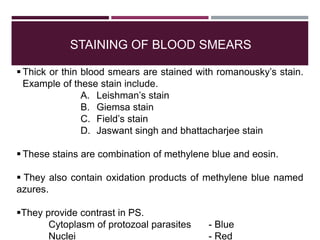 STAINING OF BLOOD SMEARS
 Thick or thin blood smears are stained with romanousky’s stain.
Example of these stain include.
A. Leishman’s stain
B. Giemsa stain
C. Field’s stain
D. Jaswant singh and bhattacharjee stain
 These stains are combination of methylene blue and eosin.
 They also contain oxidation products of methylene blue named
azures.
They provide contrast in PS.
Cytoplasm of protozoal parasites - Blue
Nuclei - Red
 