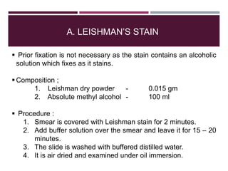 A. LEISHMAN’S STAIN
 Prior fixation is not necessary as the stain contains an alcoholic
solution which fixes as it stains.
 Composition ;
1. Leishman dry powder - 0.015 gm
2. Absolute methyl alcohol - 100 ml
 Procedure :
1. Smear is covered with Leishman stain for 2 minutes.
2. Add buffer solution over the smear and leave it for 15 – 20
minutes.
3. The slide is washed with buffered distilled water.
4. It is air dried and examined under oil immersion.
 