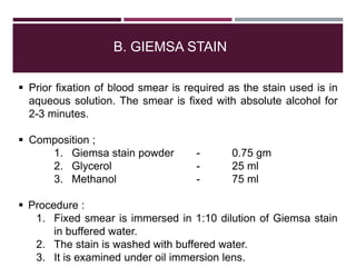 B. GIEMSA STAIN
 Prior fixation of blood smear is required as the stain used is in
aqueous solution. The smear is fixed with absolute alcohol for
2-3 minutes.
 Composition ;
1. Giemsa stain powder - 0.75 gm
2. Glycerol - 25 ml
3. Methanol - 75 ml
 Procedure :
1. Fixed smear is immersed in 1:10 dilution of Giemsa stain
in buffered water.
2. The stain is washed with buffered water.
3. It is examined under oil immersion lens.
 