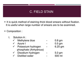 C. FIELD STAIN
 It is quick method of staining thick blood smears without fixation.
It is useful when large number of smears are to be examined.
 Composition :
I. Solution A :
 Methylene blue - 0.8 gm
 Azure I - 0.5 gm
 Potassium hydrogen - 6.25 gm
phosphate (Anhydrous)
 Disodium hydrogen - 5.0 gm
 Distilled water - 500 ml
 