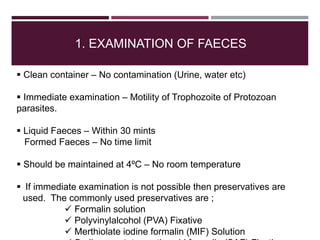 1. EXAMINATION OF FAECES
 Clean container – No contamination (Urine, water etc)
 Immediate examination – Motility of Trophozoite of Protozoan
parasites.
 Liquid Faeces – Within 30 mints
Formed Faeces – No time limit
 Should be maintained at 4ºC – No room temperature
 If immediate examination is not possible then preservatives are
used. The commonly used preservatives are ;
 Formalin solution
 Polyvinylalcohol (PVA) Fixative
 Merthiolate iodine formalin (MIF) Solution
 