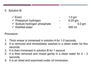 II. Solution B:
 Eosin - 1.0 gm
 Potassium hydrogen - 6.25 gm
 Sodium hydrogen phosphate - 5.0 gm
 Distilled water - 500 ml
Procedure :
1. Thick smear is immersed in solution A for 1-2 seconds.
2. It is removed and immediately washed in a clean water for few
seconds.
3. It is then immersed in solution B for 1 second.
4. It is then removed and rinsed gently in a clean water for 2 – 3
seconds.
5. It is air dried and examined under oil immersion.
 