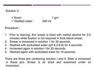 Solution II:
 Eosin - 1 gm
 Distilled water - 500 ml
Procedure :
1. Prior to staining, thin smear is fixed with methyl alcohol for 3-5
minutes while fixation is not required in thick blood smear.
2. Smear is immersed in solution 1 for 30 seconds.
3. Washed with acidulated water (pH 6.2-6.6) for 4 seconds.
4. Immersed again in solution I for 30 seconds.
5. Washed again with acidulated water for 10 seconds.
There are three jars containing solution I and II. Slide is immersed
in these jars. Smear is air dried and examined under oil
immersion.
 