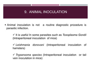 9. ANIMAL INOCULATION
 Animal inoculation is not a routine diagnostic procedure is
parasitic infection.
 It is useful In some parasites such as Toxoplasma Gondii
(Intraperitoneal inoculation of mice)
 Leishmania donovani (Intraperitoneal inoculation of
hamsters)
 Trypansoma species (Intraperitoneal inoculation or tail
vein inoculation in mice)
 