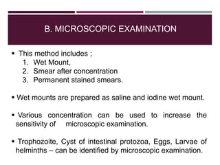 B. MICROSCOPIC EXAMINATION
 This method includes ;
1. Wet Mount,
2. Smear after concentration
3. Permanent stained smears.
 Wet mounts are prepared as saline and iodine wet mount.
 Various concentration can be used to increase the
sensitivity of microscopic examination.
 Trophozoite, Cyst of intestinal protozoa, Eggs, Larvae of
helminths – can be identified by microscopic examination.
 