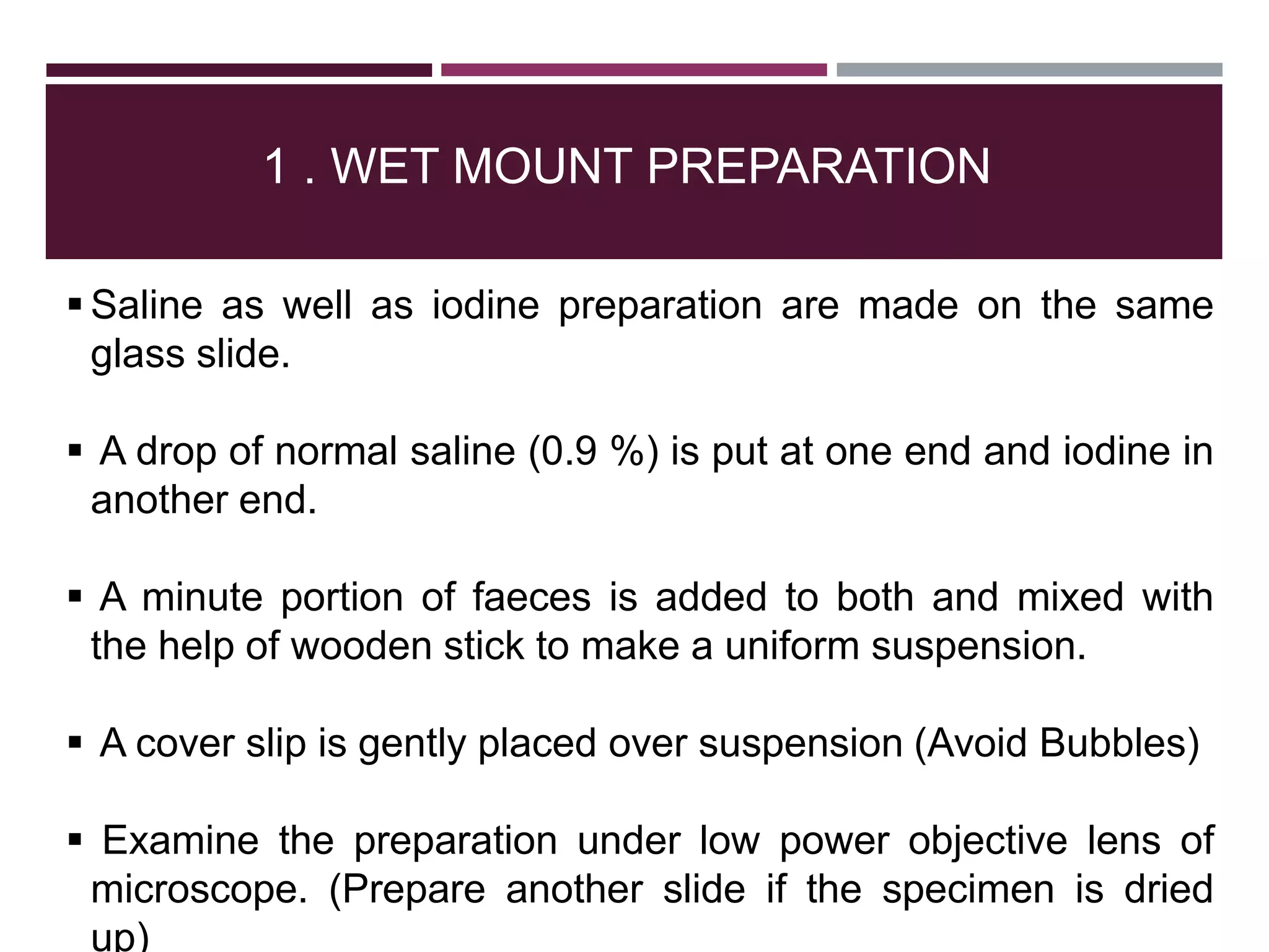 1 . WET MOUNT PREPARATION
 Saline as well as iodine preparation are made on the same
glass slide.
 A drop of normal saline (0.9 %) is put at one end and iodine in
another end.
 A minute portion of faeces is added to both and mixed with
the help of wooden stick to make a uniform suspension.
 A cover slip is gently placed over suspension (Avoid Bubbles)
 Examine the preparation under low power objective lens of
microscope. (Prepare another slide if the specimen is dried
up)
 
