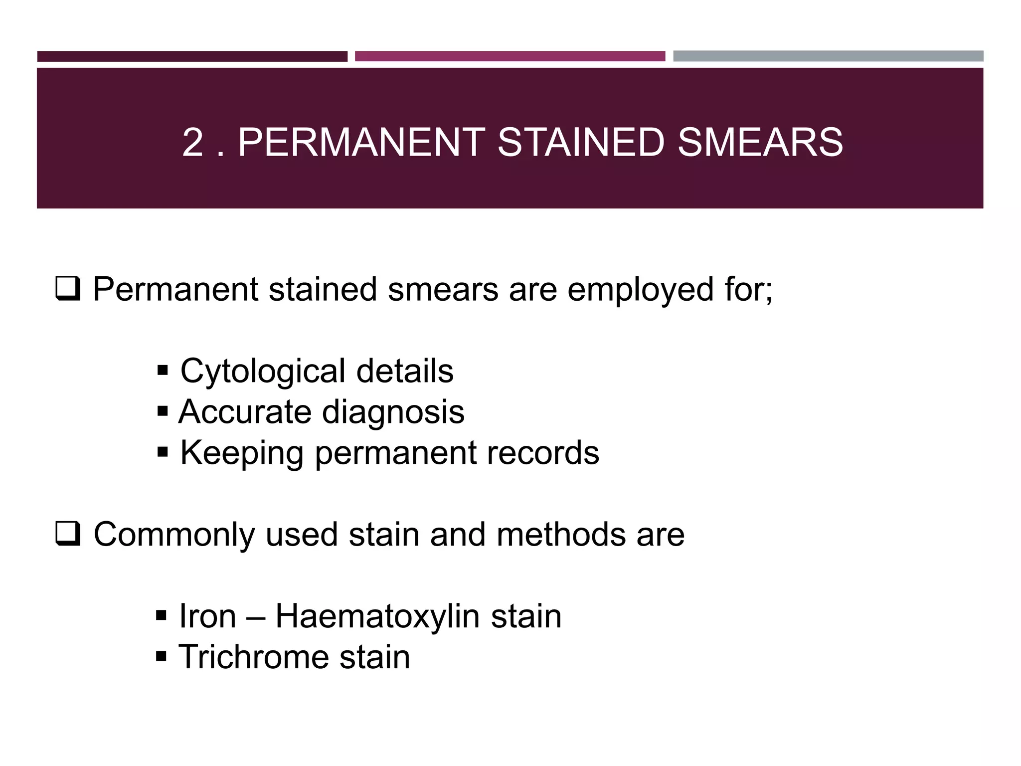 2 . PERMANENT STAINED SMEARS
 Permanent stained smears are employed for;
 Cytological details
 Accurate diagnosis
 Keeping permanent records
 Commonly used stain and methods are
 Iron – Haematoxylin stain
 Trichrome stain
 