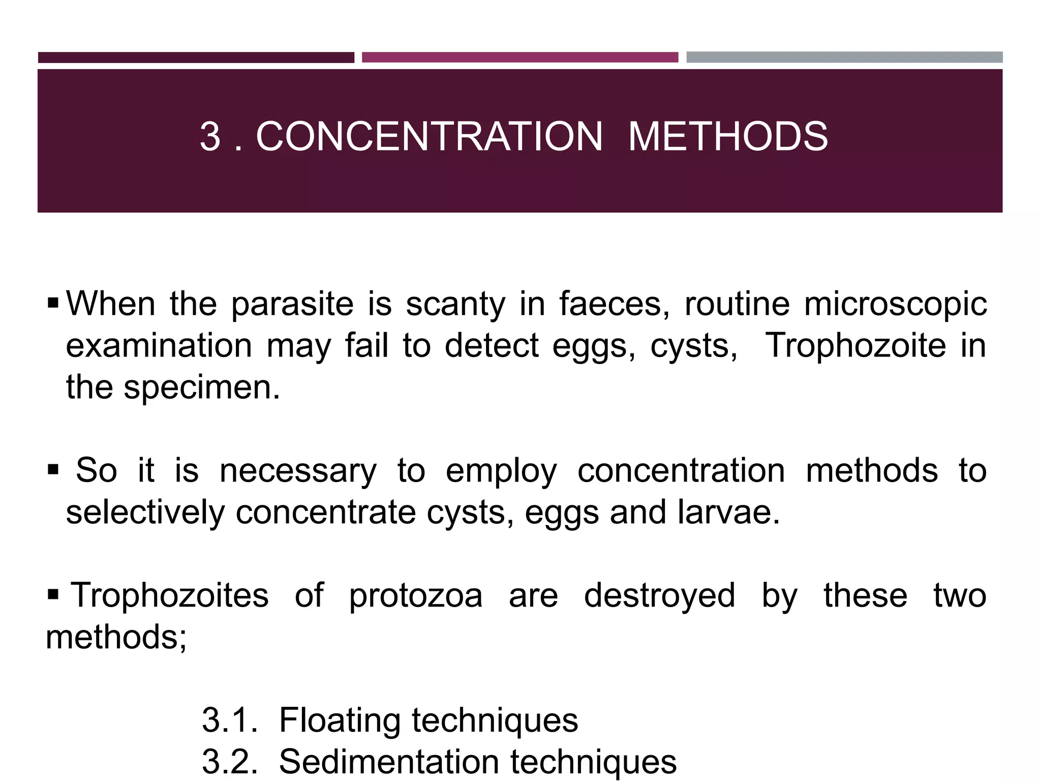 3 . CONCENTRATION METHODS
When the parasite is scanty in faeces, routine microscopic
examination may fail to detect eggs, cysts, Trophozoite in
the specimen.
 So it is necessary to employ concentration methods to
selectively concentrate cysts, eggs and larvae.
 Trophozoites of protozoa are destroyed by these two
methods;
3.1. Floating techniques
3.2. Sedimentation techniques
 
