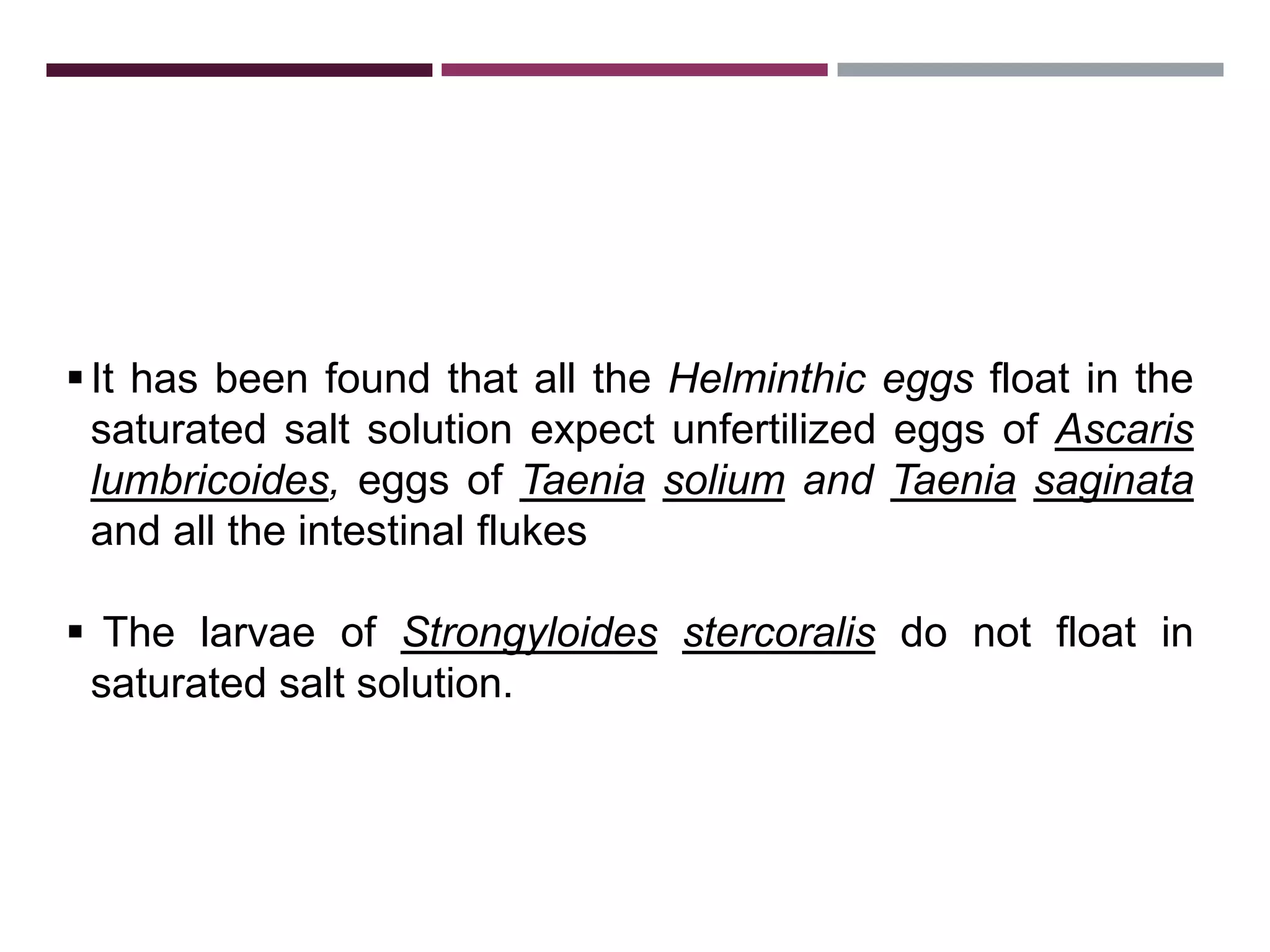 3.1.1. SALT FLOATATION TECHNIQUE
It has been found that all the Helminthic eggs float in the
saturated salt solution expect unfertilized eggs of Ascaris
lumbricoides, eggs of Taenia solium and Taenia saginata
and all the intestinal flukes
 The larvae of Strongyloides stercoralis do not float in
saturated salt solution.
 