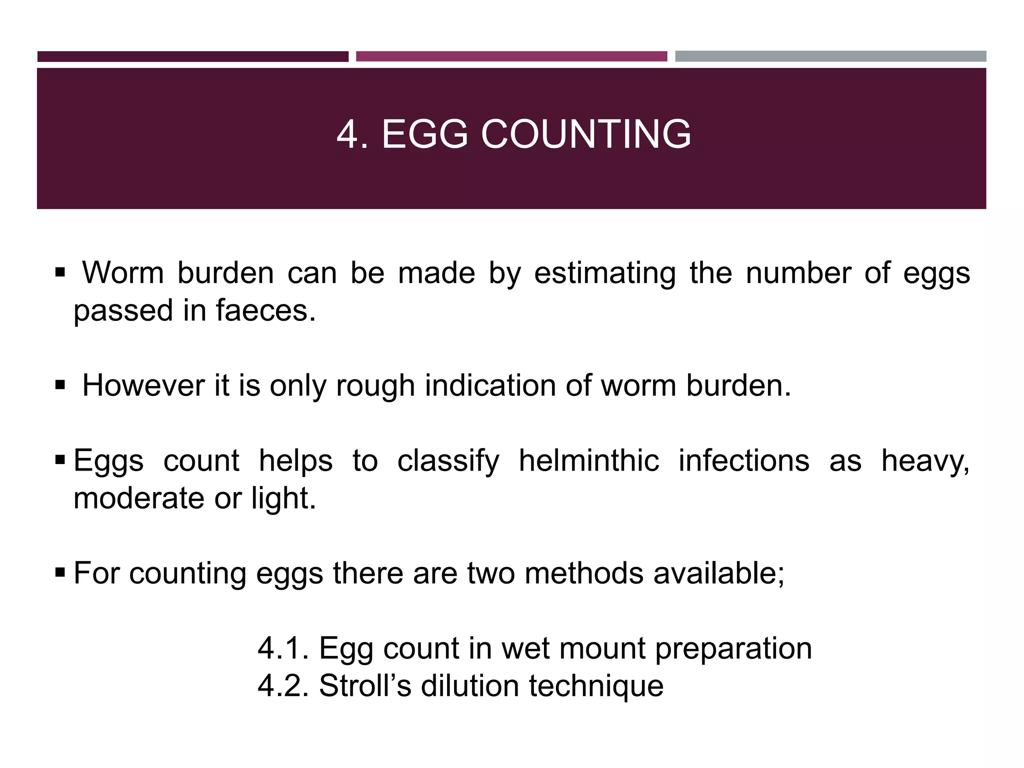 4. EGG COUNTING
 Worm burden can be made by estimating the number of eggs
passed in faeces.
 However it is only rough indication of worm burden.
 Eggs count helps to classify helminthic infections as heavy,
moderate or light.
 For counting eggs there are two methods available;
4.1. Egg count in wet mount preparation
4.2. Stroll’s dilution technique
 
