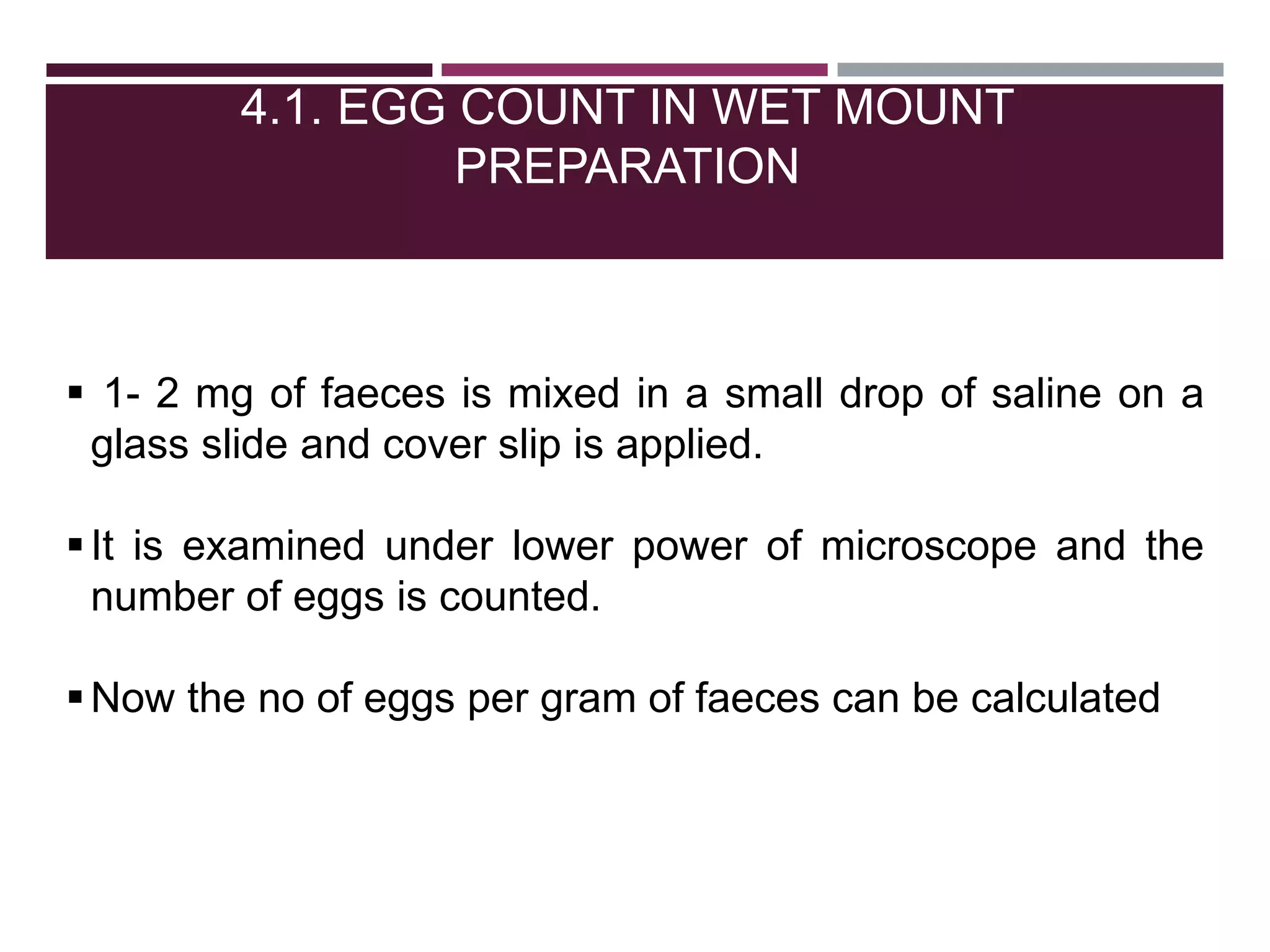 4.1. EGG COUNT IN WET MOUNT
PREPARATION
 1- 2 mg of faeces is mixed in a small drop of saline on a
glass slide and cover slip is applied.
It is examined under lower power of microscope and the
number of eggs is counted.
Now the no of eggs per gram of faeces can be calculated
 