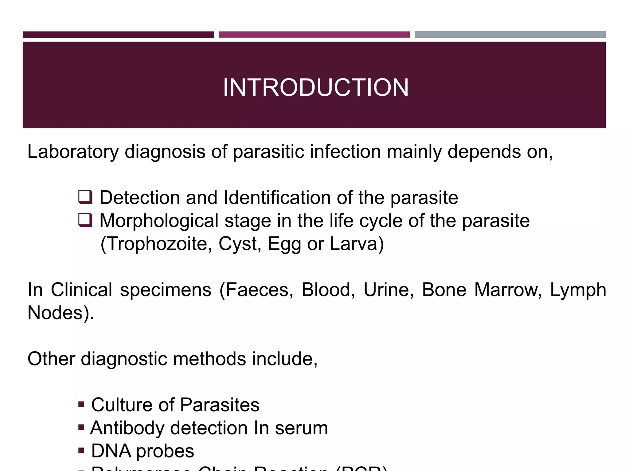 INTRODUCTION
Laboratory diagnosis of parasitic infection mainly depends on,
 Detection and Identification of the parasite
 Morphological stage in the life cycle of the parasite
(Trophozoite, Cyst, Egg or Larva)
In Clinical specimens (Faeces, Blood, Urine, Bone Marrow, Lymph
Nodes).
Other diagnostic methods include,
 Culture of Parasites
 Antibody detection In serum
 DNA probes
 