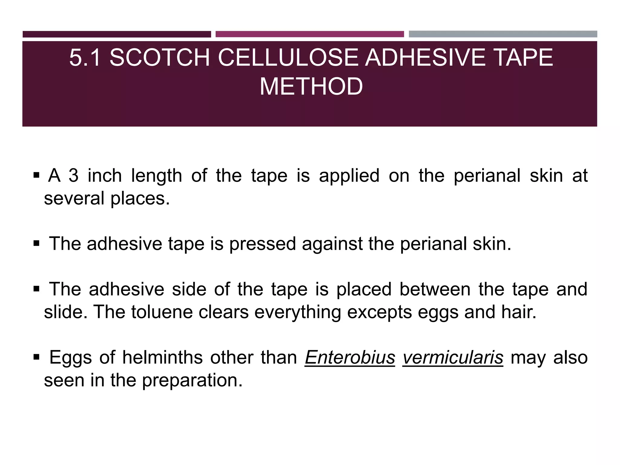 5.1 SCOTCH CELLULOSE ADHESIVE TAPE
METHOD
 A 3 inch length of the tape is applied on the perianal skin at
several places.
 The adhesive tape is pressed against the perianal skin.
 The adhesive side of the tape is placed between the tape and
slide. The toluene clears everything excepts eggs and hair.
 Eggs of helminths other than Enterobius vermicularis may also
seen in the preparation.
 