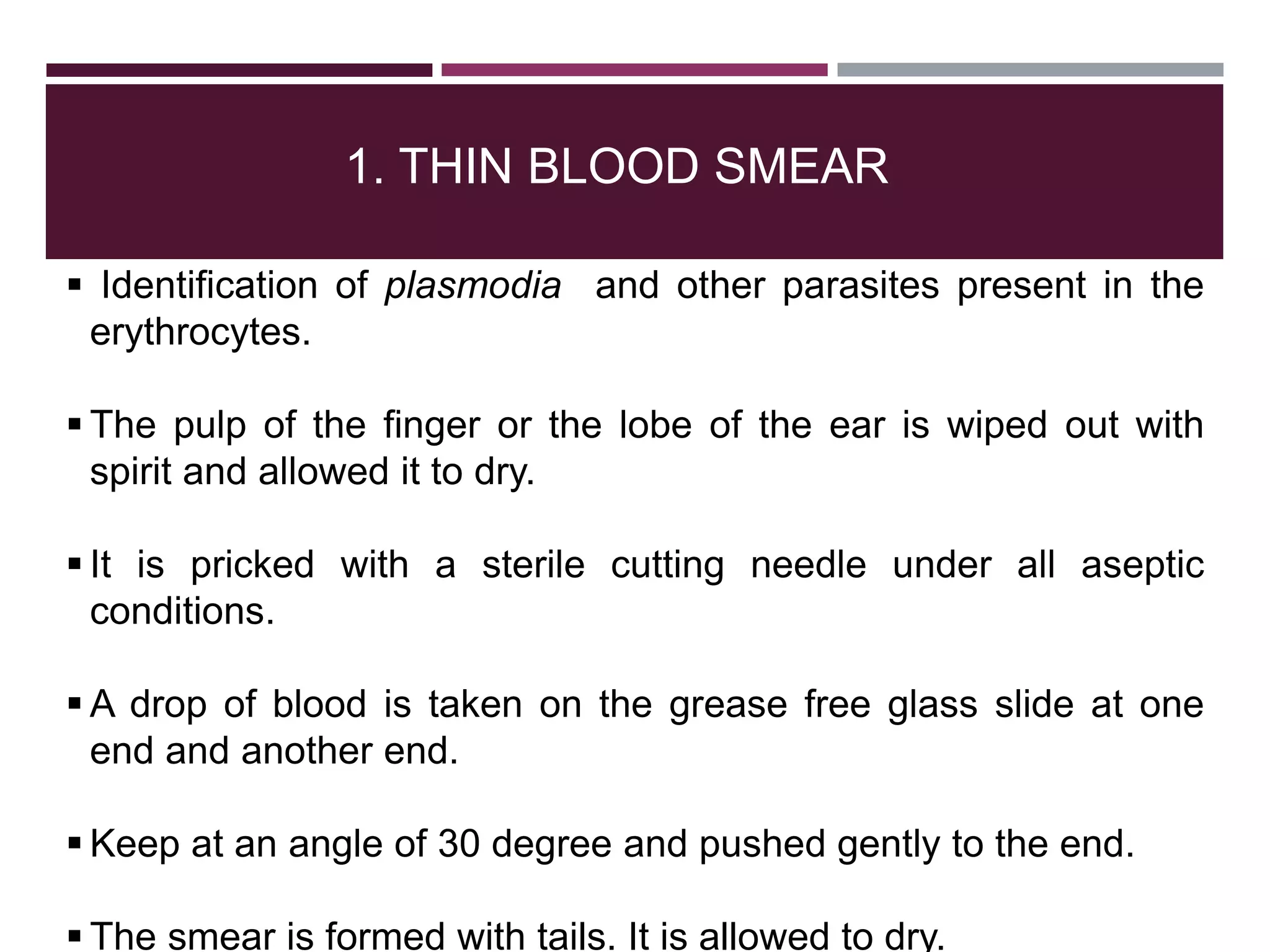 1. THIN BLOOD SMEAR
 Identification of plasmodia and other parasites present in the
erythrocytes.
 The pulp of the finger or the lobe of the ear is wiped out with
spirit and allowed it to dry.
 It is pricked with a sterile cutting needle under all aseptic
conditions.
 A drop of blood is taken on the grease free glass slide at one
end and another end.
 Keep at an angle of 30 degree and pushed gently to the end.
 The smear is formed with tails. It is allowed to dry.
 