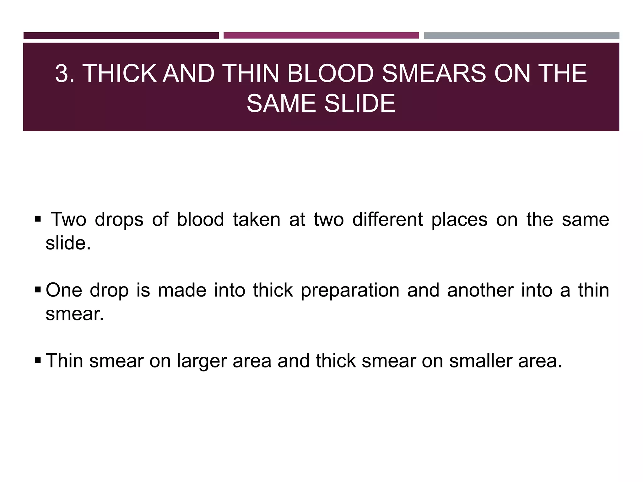 3. THICK AND THIN BLOOD SMEARS ON THE
SAME SLIDE
 Two drops of blood taken at two different places on the same
slide.
 One drop is made into thick preparation and another into a thin
smear.
 Thin smear on larger area and thick smear on smaller area.
 