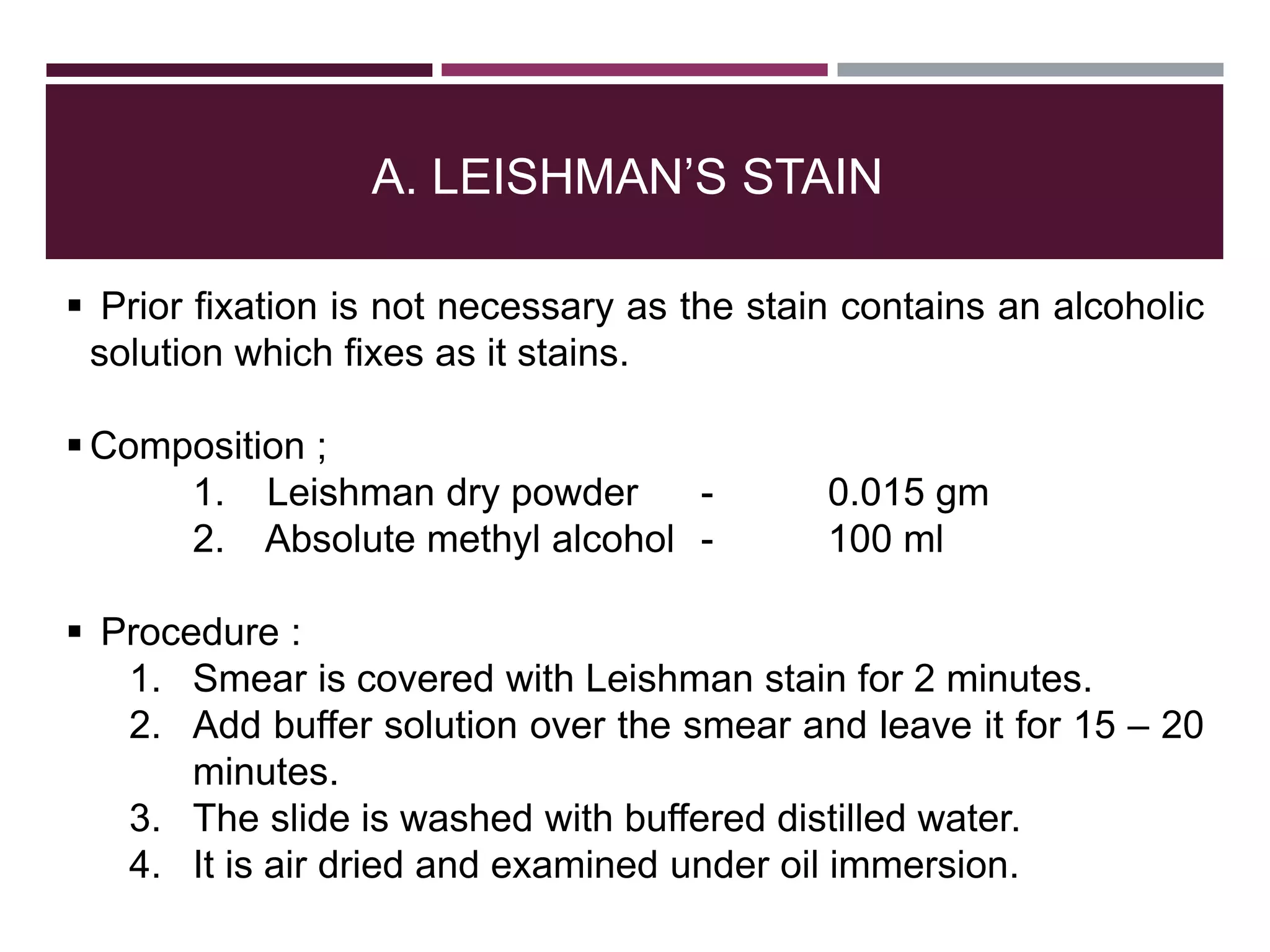 A. LEISHMAN’S STAIN
 Prior fixation is not necessary as the stain contains an alcoholic
solution which fixes as it stains.
 Composition ;
1. Leishman dry powder - 0.015 gm
2. Absolute methyl alcohol - 100 ml
 Procedure :
1. Smear is covered with Leishman stain for 2 minutes.
2. Add buffer solution over the smear and leave it for 15 – 20
minutes.
3. The slide is washed with buffered distilled water.
4. It is air dried and examined under oil immersion.
 