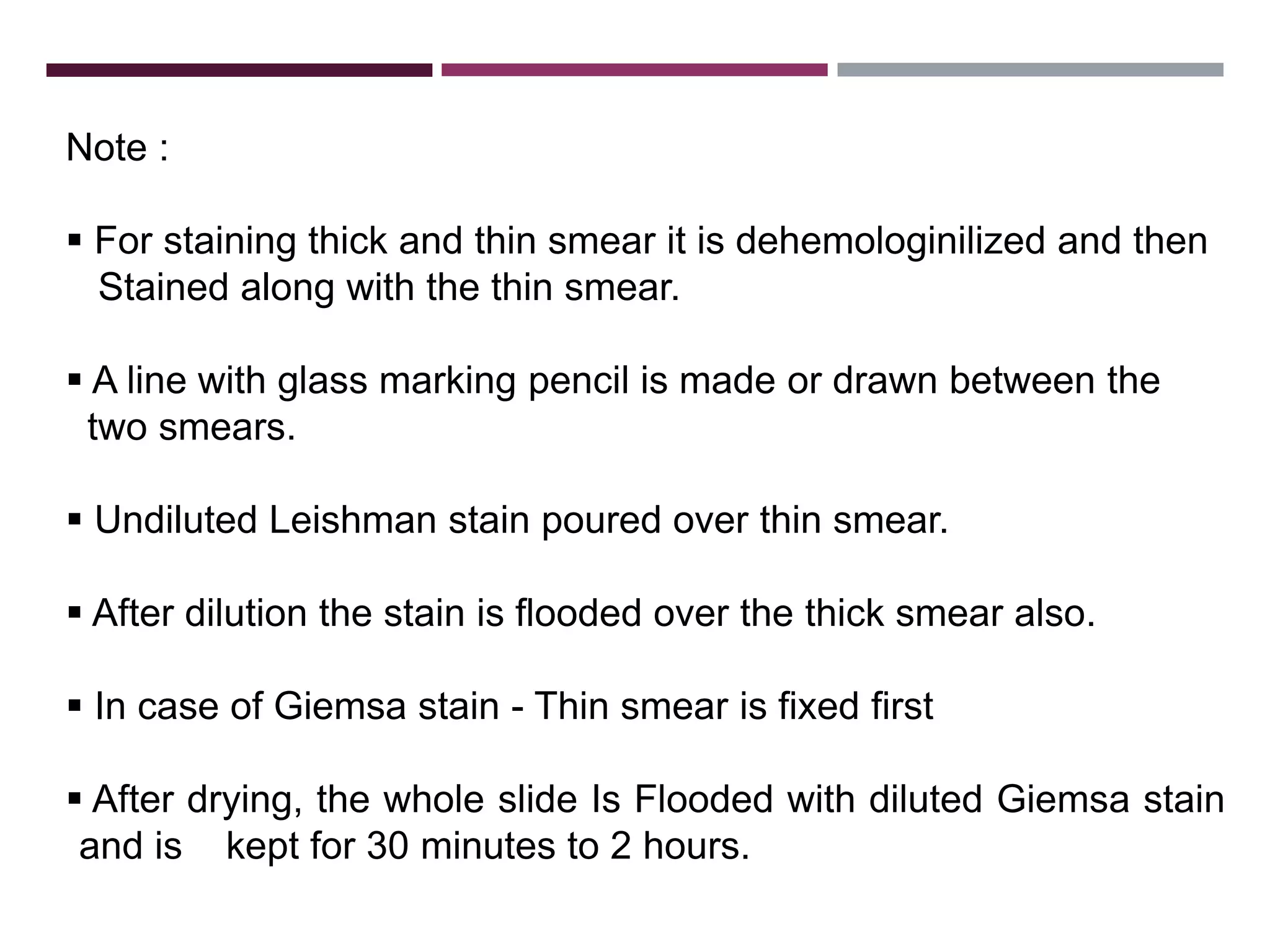 Note :
 For staining thick and thin smear it is dehemologinilized and then
Stained along with the thin smear.
 A line with glass marking pencil is made or drawn between the
two smears.
 Undiluted Leishman stain poured over thin smear.
 After dilution the stain is flooded over the thick smear also.
 In case of Giemsa stain - Thin smear is fixed first
 After drying, the whole slide Is Flooded with diluted Giemsa stain
and is kept for 30 minutes to 2 hours.
 