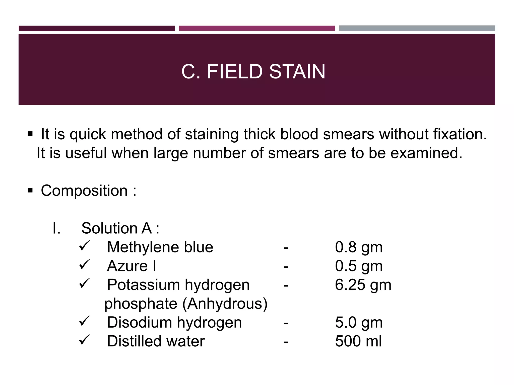 C. FIELD STAIN
 It is quick method of staining thick blood smears without fixation.
It is useful when large number of smears are to be examined.
 Composition :
I. Solution A :
 Methylene blue - 0.8 gm
 Azure I - 0.5 gm
 Potassium hydrogen - 6.25 gm
phosphate (Anhydrous)
 Disodium hydrogen - 5.0 gm
 Distilled water - 500 ml
 