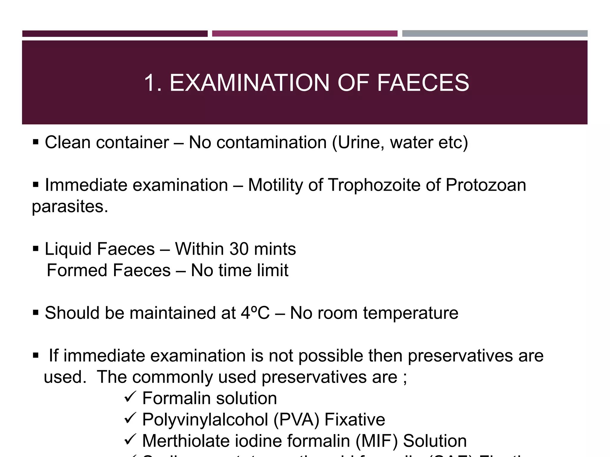 1. EXAMINATION OF FAECES
 Clean container – No contamination (Urine, water etc)
 Immediate examination – Motility of Trophozoite of Protozoan
parasites.
 Liquid Faeces – Within 30 mints
Formed Faeces – No time limit
 Should be maintained at 4ºC – No room temperature
 If immediate examination is not possible then preservatives are
used. The commonly used preservatives are ;
 Formalin solution
 Polyvinylalcohol (PVA) Fixative
 Merthiolate iodine formalin (MIF) Solution
 