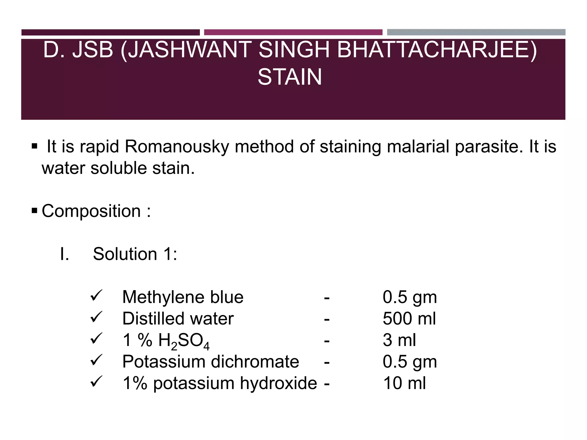D. JSB (JASHWANT SINGH BHATTACHARJEE)
STAIN
 It is rapid Romanousky method of staining malarial parasite. It is
water soluble stain.
 Composition :
I. Solution 1:
 Methylene blue - 0.5 gm
 Distilled water - 500 ml
 1 % H2SO4 - 3 ml
 Potassium dichromate - 0.5 gm
 1% potassium hydroxide - 10 ml
 