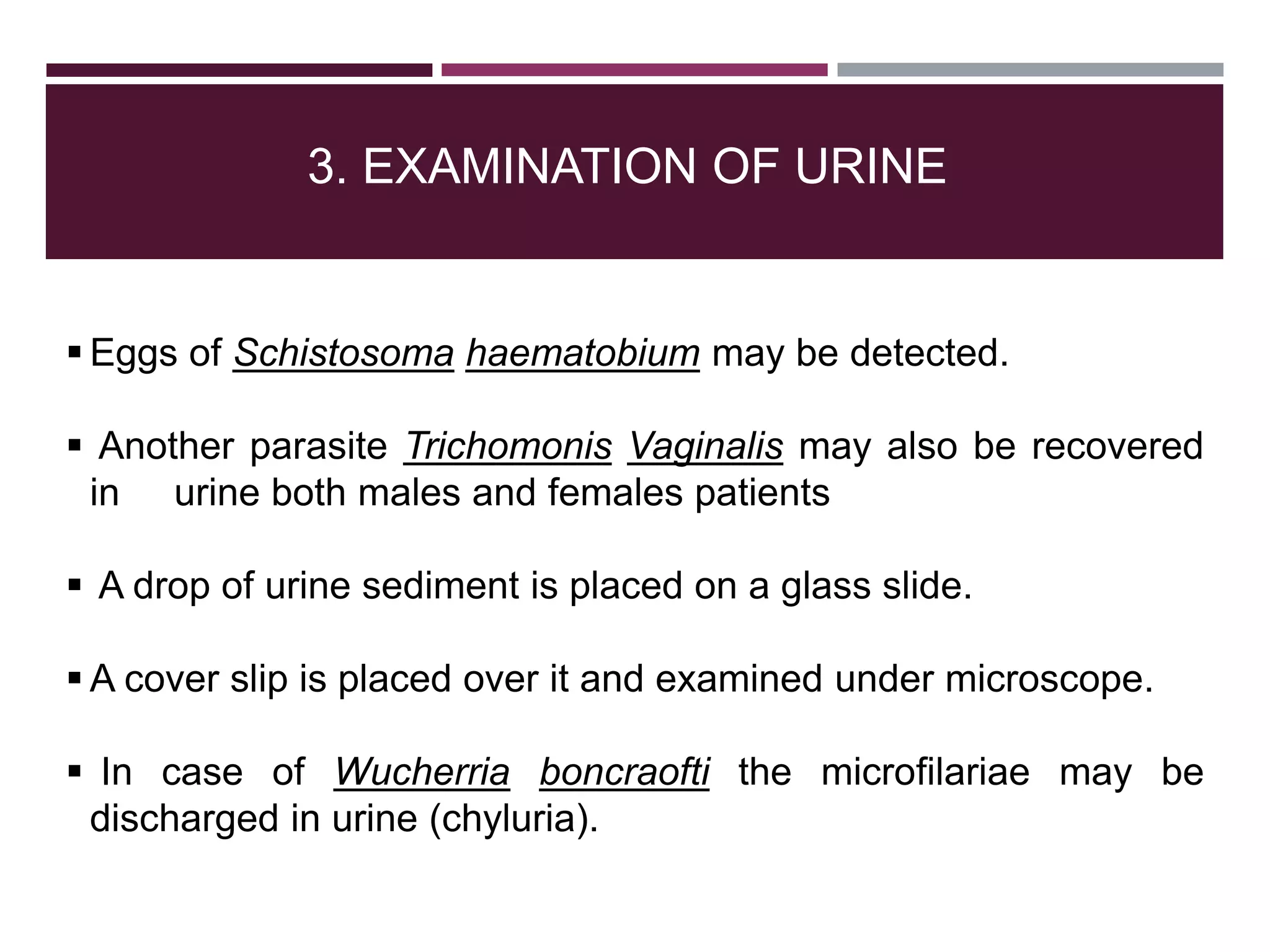 3. EXAMINATION OF URINE
 Eggs of Schistosoma haematobium may be detected.
 Another parasite Trichomonis Vaginalis may also be recovered
in urine both males and females patients
 A drop of urine sediment is placed on a glass slide.
 A cover slip is placed over it and examined under microscope.
 In case of Wucherria boncraofti the microfilariae may be
discharged in urine (chyluria).
 