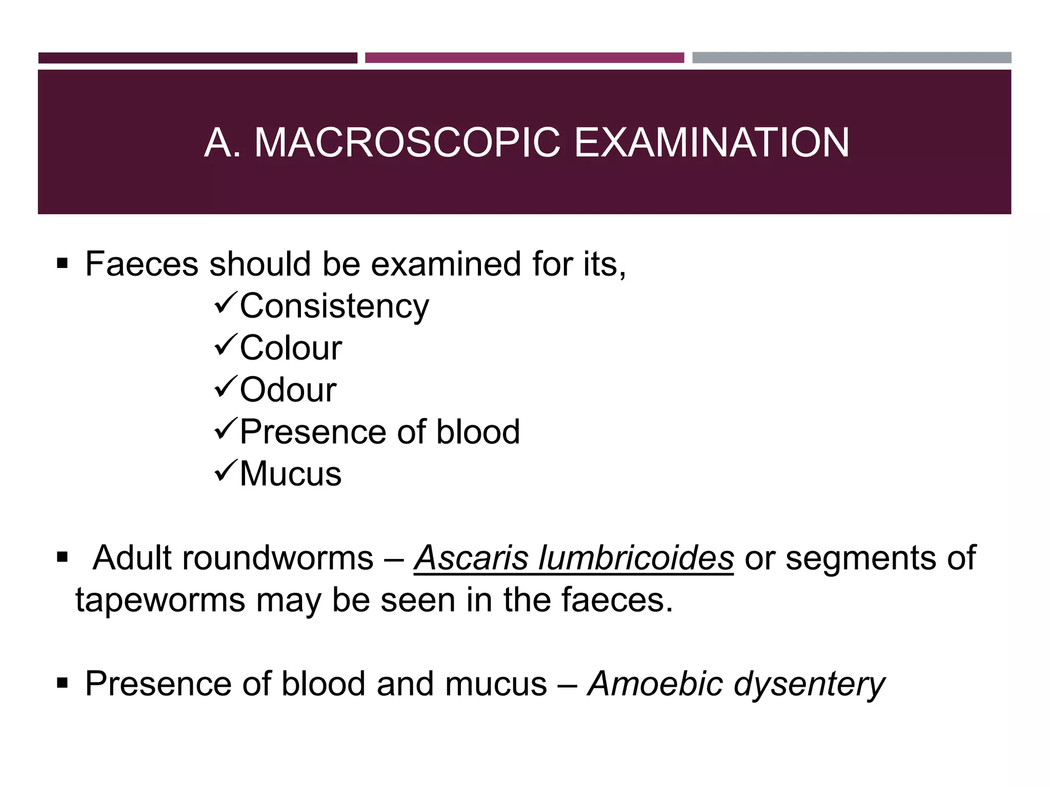 A. MACROSCOPIC EXAMINATION
 Faeces should be examined for its,
Consistency
Colour
Odour
Presence of blood
Mucus
 Adult roundworms – Ascaris lumbricoides or segments of
tapeworms may be seen in the faeces.
 Presence of blood and mucus – Amoebic dysentery
 