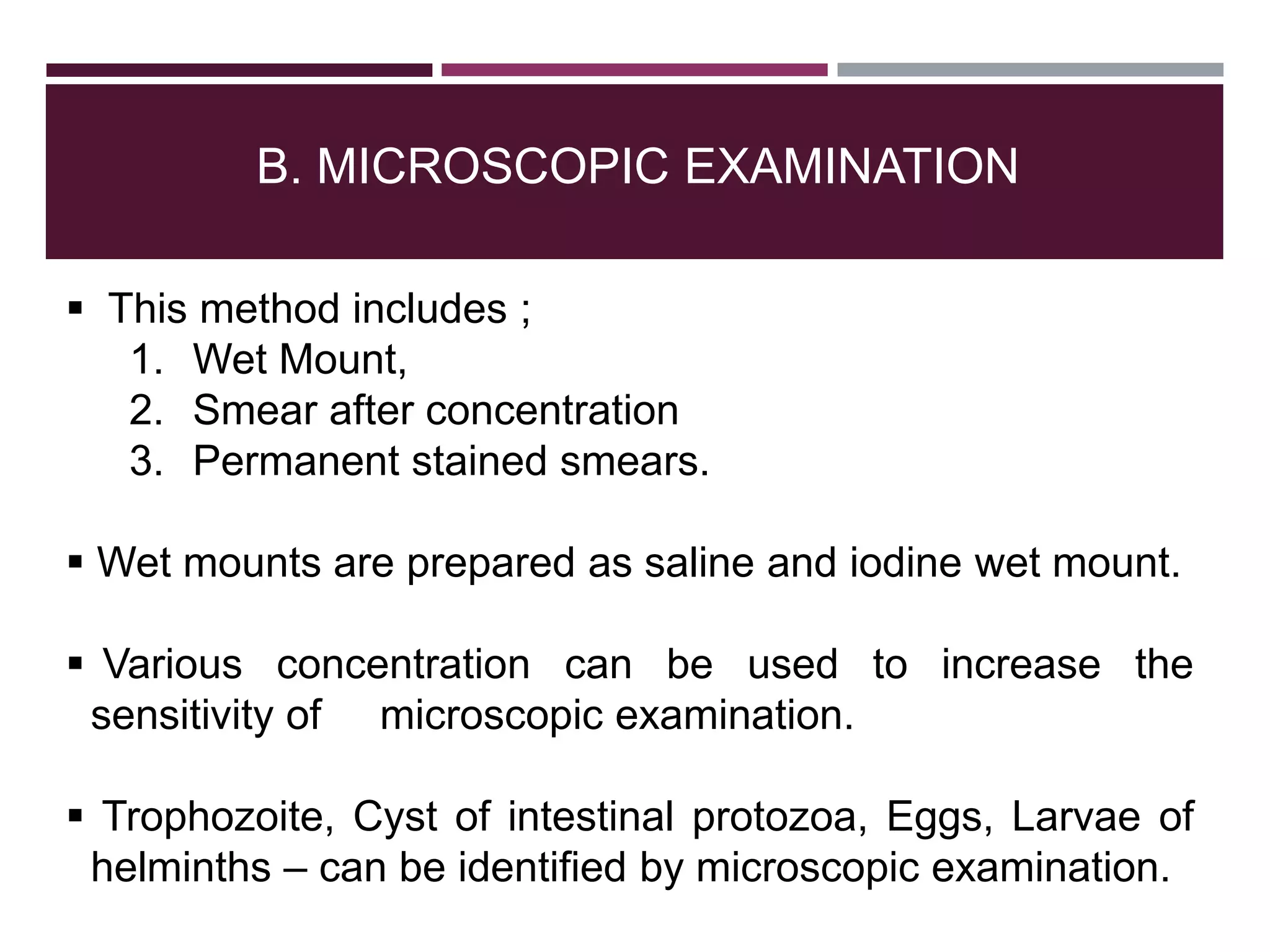 B. MICROSCOPIC EXAMINATION
 This method includes ;
1. Wet Mount,
2. Smear after concentration
3. Permanent stained smears.
 Wet mounts are prepared as saline and iodine wet mount.
 Various concentration can be used to increase the
sensitivity of microscopic examination.
 Trophozoite, Cyst of intestinal protozoa, Eggs, Larvae of
helminths – can be identified by microscopic examination.
 