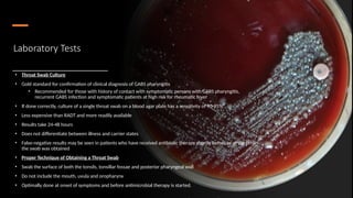 Laboratory Tests
• Throat Swab Culture
• Gold standard for confirmation of clinical diagnosis of GABS pharyngitis
• Recommended for those with history of contact with symptomatic persons with GABS pharyngitis,
recurrent GABS infection and symptomatic patients at high risk for rheumatic fever
• If done correctly, culture of a single throat swab on a blood agar plate has a sensitivity of 90-95%
• Less expensive than RADT and more readily available
• Results take 24-48 hours
• Does not differentiate between illness and carrier states
• False-negative results may be seen in patients who have received antibiotic therapy shortly before or at the time
the swab was obtained
• Proper Technique of Obtaining a Throat Swab
• Swab the surface of both the tonsils, tonsillar fossae and posterior pharyngeal wall
• Do not include the mouth, uvula and oropharynx
• Optimally done at onset of symptoms and before antimicrobial therapy is started.
 