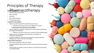 Principles of Therapy
- Pharmacotherapy
Symptomatic Therapy
• Maintain adequate fluid intake
• Warm salt water
• Soft foods
• Warm liquids (eg soup)
• Throat lozenges/sprays
Antipyretics and Analgesics
• Patient may take Paracetamol for relief of fever and/or pain
• Paracetamol is the drug of choice for analgesia in sore throat
 Nonsteroidal Anti-inflammatory Drugs (NSAIDs)
• Systemic NSAIDs (e.g. Ibuprofen, Diclofenac) are safe and effective alternatives
for analgesia and antipyrexia
• Diclofenac may also be used for pain caused by acute tonsillopharyngitis
• NSAIDs in the form of lozenges and throat sprays are available (e.g.
Flurbiprofen, Benzylamines)
• As systemic NSAIDs are associated with significant risk of gastrointestinal
bleeding, their routine use is not recommended
Mouth/Throat Preparations
• May provide symptomatic relief of throat pain
• Antiseptic/antibacterial preparations may be used to prevent viral and bacterial
infection
• Further studies are needed to prove the efficacy of mouth/throat preparations
in tonsillopharyngitis.
 