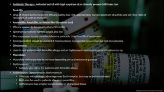 • Antibiotic Therapy - Indicated only if with high suspicion of or clinically proven GABS infection
Penicillin
• Drug of choice due to its proven efficacy, safety, low cost, appropriately narrow spectrum of activity and very low rates of
resistance of GABS to Penicillin
• Amoxicillin, Ampicillin, or Amoxicillin/Clavulanic Acid
• Efficacy appears to be equal to that of Penicillin
• Spectrum is relatively narrow, cost is also low
• The suspension form is considerably more palatable than Penicillin V suspension
• Aminopenicillins should be avoided if mononucleosis is suspected since a macular rash may develop
• Clindamycin
• Used in rare patients with Penicillin allergy and an Erythromycin-resistant strain of Streptococcus sp
• Macrolides
• Macrolide resistance may be an issue depending on local resistance patterns
• Erythromycin
• Suitable alternative for patients with Penicillin allergy
• Azithromycin, Clarithromycin, Roxithromycin
• Offers no microbiologic advantage over Erythromycin, but may be better tolerated
• Both may be used in patients allergic to penicillins
• Azithromycin has a higher concentration in pharyngeal tissue
This Photo by Unknown author is licensed under CC BY.
 