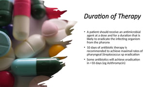 Duration of Therapy
• A patient should receive an antimicrobial
agent at a dose and for a duration that is
likely to eradicate the infecting organism
from the pharynx
• 10 days of antibiotic therapy is
recommended to achieve maximal rates of
pharyngeal Streptococcus sp eradication
• Some antibiotics will achieve eradication
in <10 days (eg Azithromycin)
 