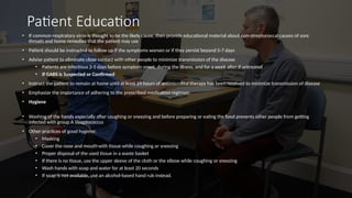 Patient Education
• If common respiratory virus is thought to be the likely cause, then provide educational material about non-streptococcal causes of sore
throats and home remedies that the patient may use
• Patient should be instructed to follow up if the symptoms worsen or if they persist beyond 5-7 days
• Advise patient to eliminate close contact with other people to minimize transmission of the disease
• Patients are infectious 2-5 days before symptom onset, during the illness, and for a week after if untreated
• If GABS is Suspected or Confirmed
• Instruct the patient to remain at home until at least 24 hours of antimicrobial therapy has been received to minimize transmission of disease
• Emphasize the importance of adhering to the prescribed medication regimen
• Hygiene
• Washing of the hands especially after coughing or sneezing and before preparing or eating the food prevents other people from getting
infected with group A Streptococcus
• Other practices of good hygiene:
• Masking
• Cover the nose and mouth with tissue while coughing or sneezing
• Proper disposal of the used tissue in a waste basket
• If there is no tissue, use the upper sleeve of the cloth or the elbow while coughing or sneezing
• Wash hands with soap and water for at least 20 seconds
• If soap is not available, use an alcohol-based hand rub instead.
 