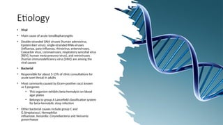 Etiology
• Viral
• Main cause of acute tonsillopharyngitis
• Double-stranded DNA viruses (human adenovirus,
Epstein-Barr virus), single-stranded RNA viruses
(influenza, para-influenza, rhinovirus, enteroviruses,
Coxsackie virus, coronaviruses, respiratory syncytial virus
[RSV], human meta-pneumo-virus), and retroviruses
(human immunodeficiency virus [HIV]) are among the
viral causes
• Bacterial
• Responsible for about 5-15% of clinic consultations for
acute sore throat in adults
• Most commonly caused by Gram-positive cocci known
as S pyogenes
• This organism exhibits beta-hemolysis on blood
agar plates
• Belongs to group A Lancefield classification system
for beta-hemolytic strep infection
• Other bacterial causes include group C and
G Streptococci, Hemophilus
influenzae, Nocardia, Corynebacteria and Neisseria
gonorrhoeae
 