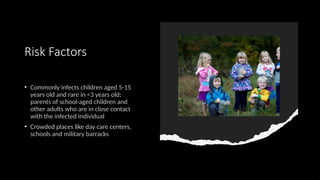 Risk Factors
• Commonly infects children aged 5-15
years old and rare in <3 years old;
parents of school-aged children and
other adults who are in close contact
with the infected individual
• Crowded places like day care centers,
schools and military barracks
 