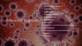 Differential Diagnosis
• Retropharyngeal abscess
• Epiglottitis
• Ludwig angina
• Lemierre’s syndrome
• Kawasaki disease
• Coxsackie virus
• Primary HIV
• Epstein-Barr virus/infectious mononucleosis
• Oral candidiasis
• Coronavirus disease 2019 (COVID-19)
• Dengue
• Influenza
 