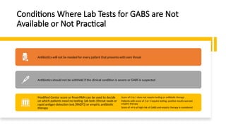 Conditions Where Lab Tests for GABS are Not
Available or Not Practical
Antibiotics will not be needed for every patient that presents with sore throat
Antibiotics should not be withheld if the clinical condition is severe or GABS is suspected
Modified Centor score or FeverPAIN can be used to decide
on which patients need no testing, lab tests (throat swab or
rapid antigen detection test [RADT]) or empiric antibiotic
therapy
Score of 0 to 1 does not require testing or antibiotic therapy
Patients with score of 2 or 3 require testing, positive results warrant
empiric therapy
Score of ≥4 is at high risk of GABS and empiric therapy is considered
 