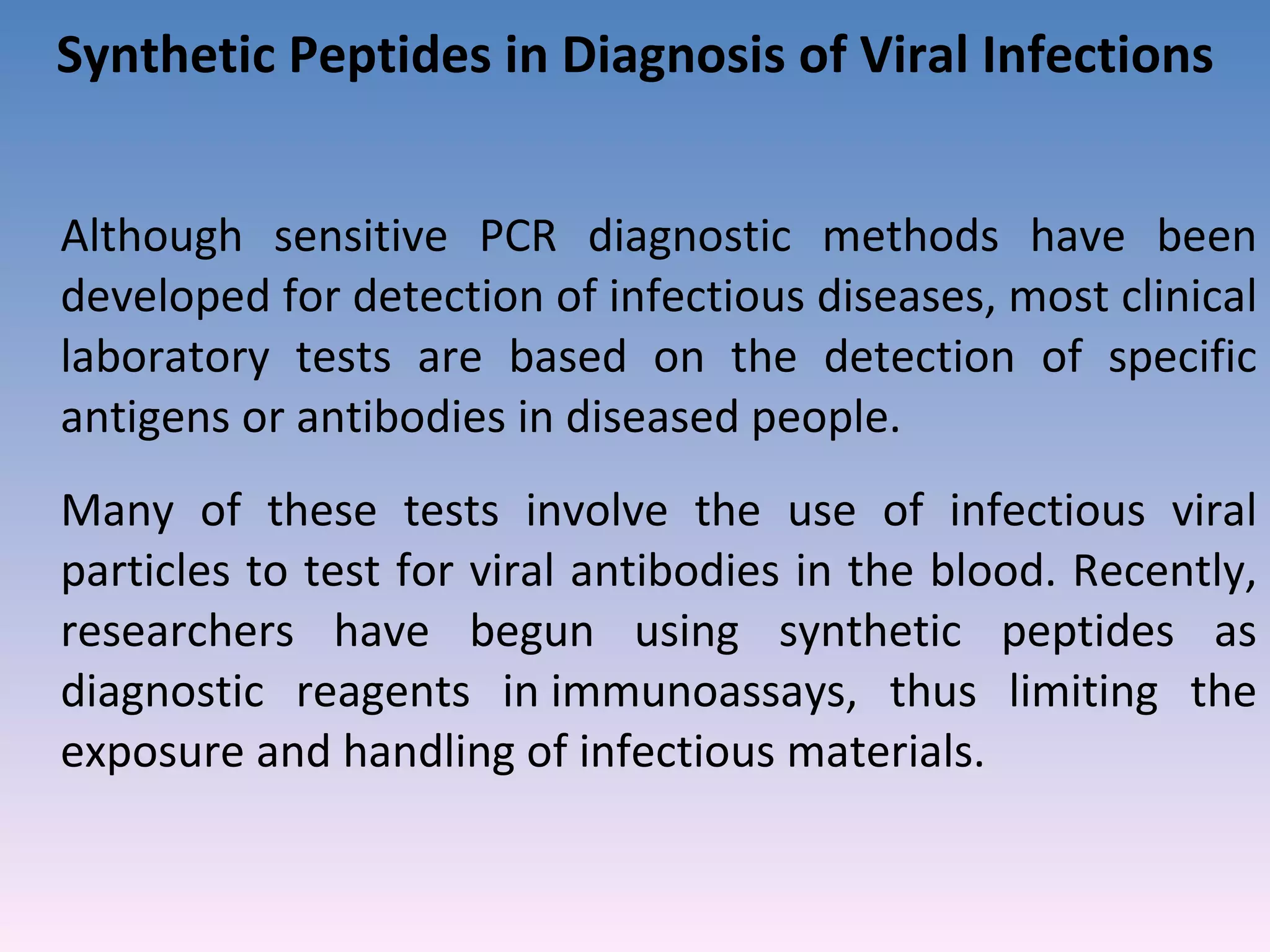 Synthetic Peptides in Diagnosis of Viral Infections Although sensitive PCR diagnostic methods have been developed for detection of infectious diseases, most clinical laboratory tests are based on the detection of specific antigens or antibodies in diseased people.  Many of these tests involve the use of infectious viral particles to test for viral antibodies in the blood. Recently, researchers have begun using synthetic peptides as diagnostic reagents in immunoassays, thus limiting the exposure and handling of infectious materials.  