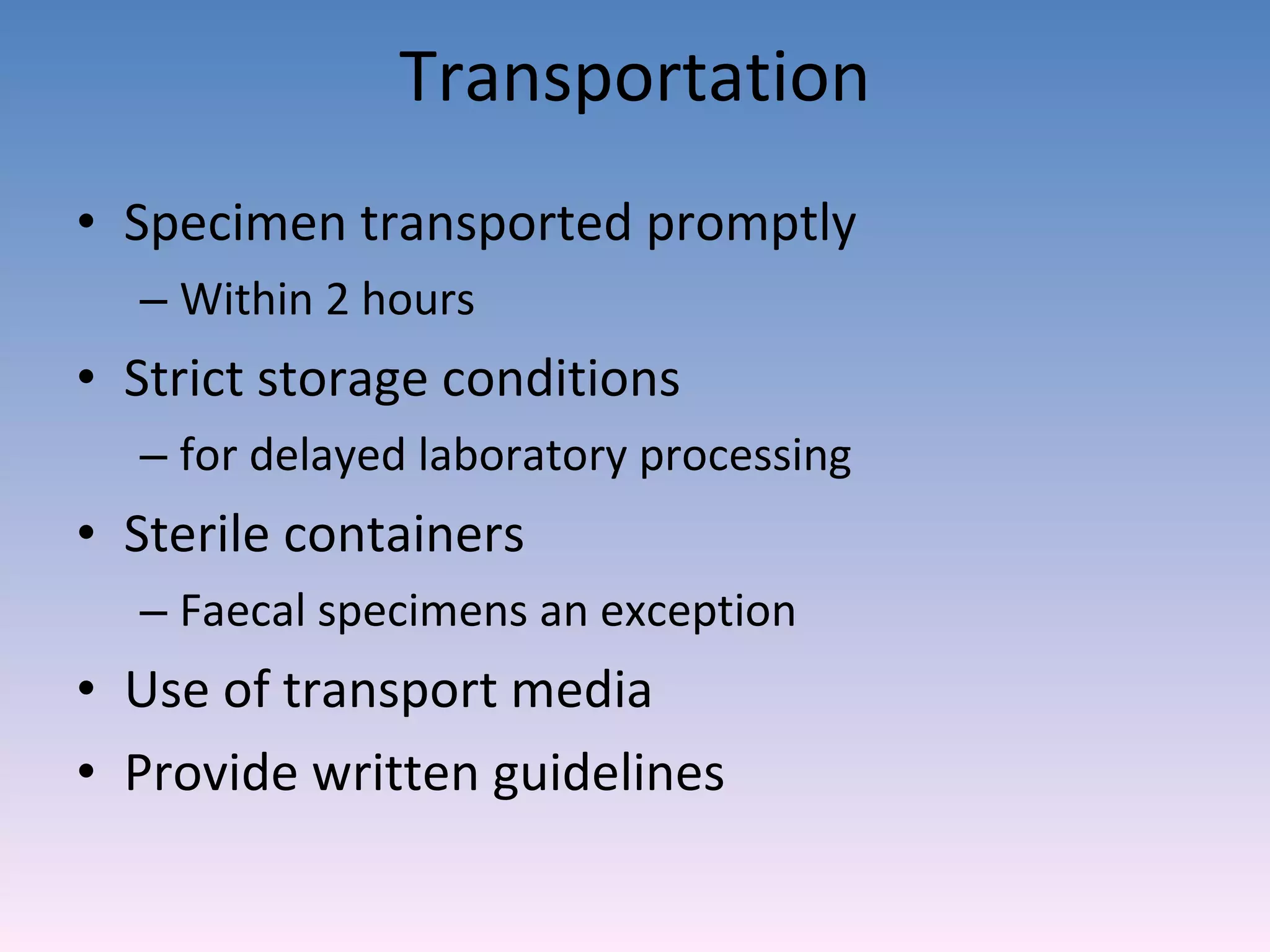 Transportation Specimen transported promptly Within 2 hours Strict storage conditions  for delayed laboratory processing Sterile containers Faecal specimens an exception Use of transport media Provide written guidelines  