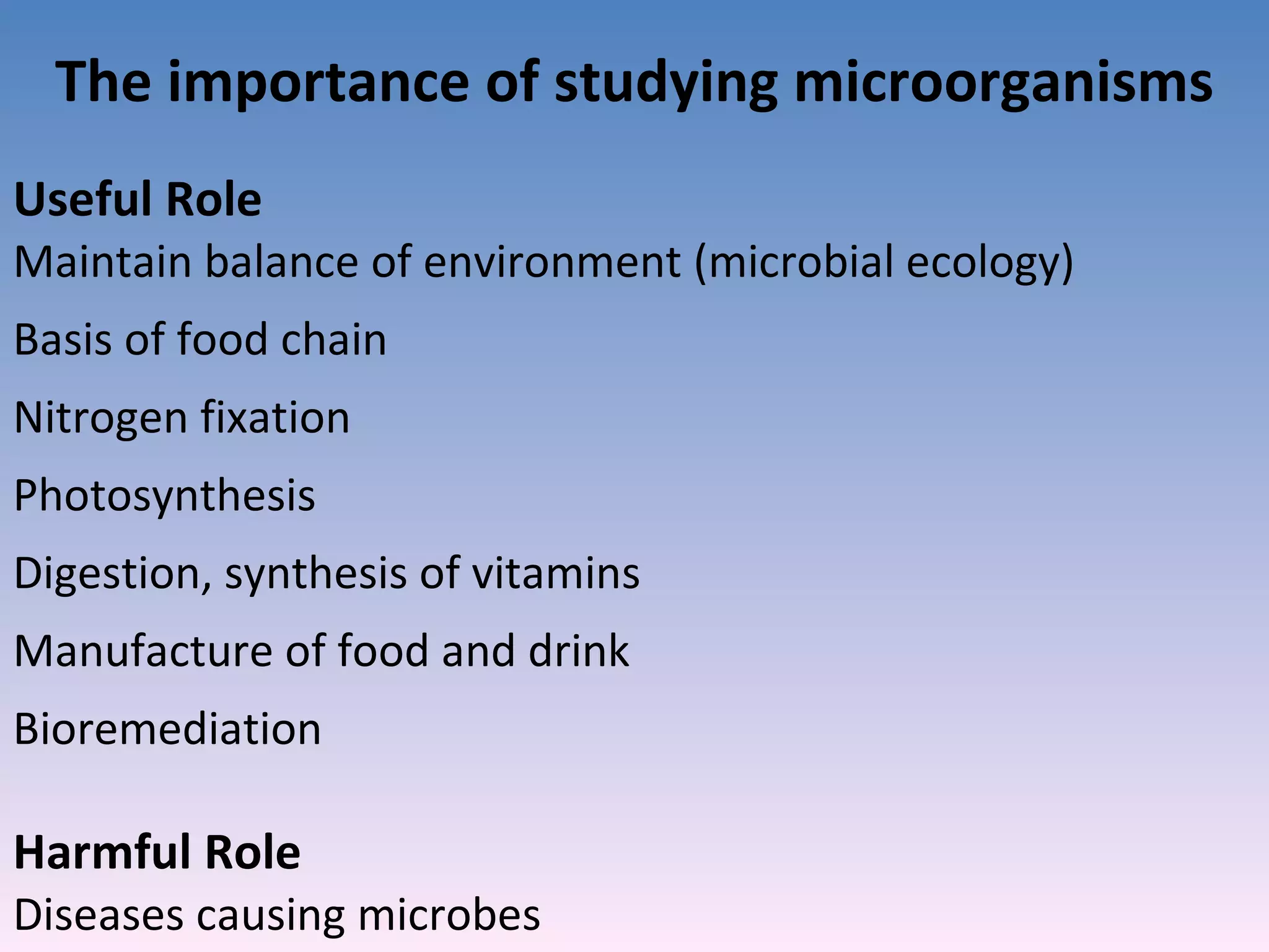 The importance of studying microorganisms Useful Role  Maintain balance of environment (microbial ecology) Basis of food chain Nitrogen fixation Photosynthesis Digestion, synthesis of vitamins Manufacture of food and drink Bioremediation Harmful Role Diseases causing microbes 