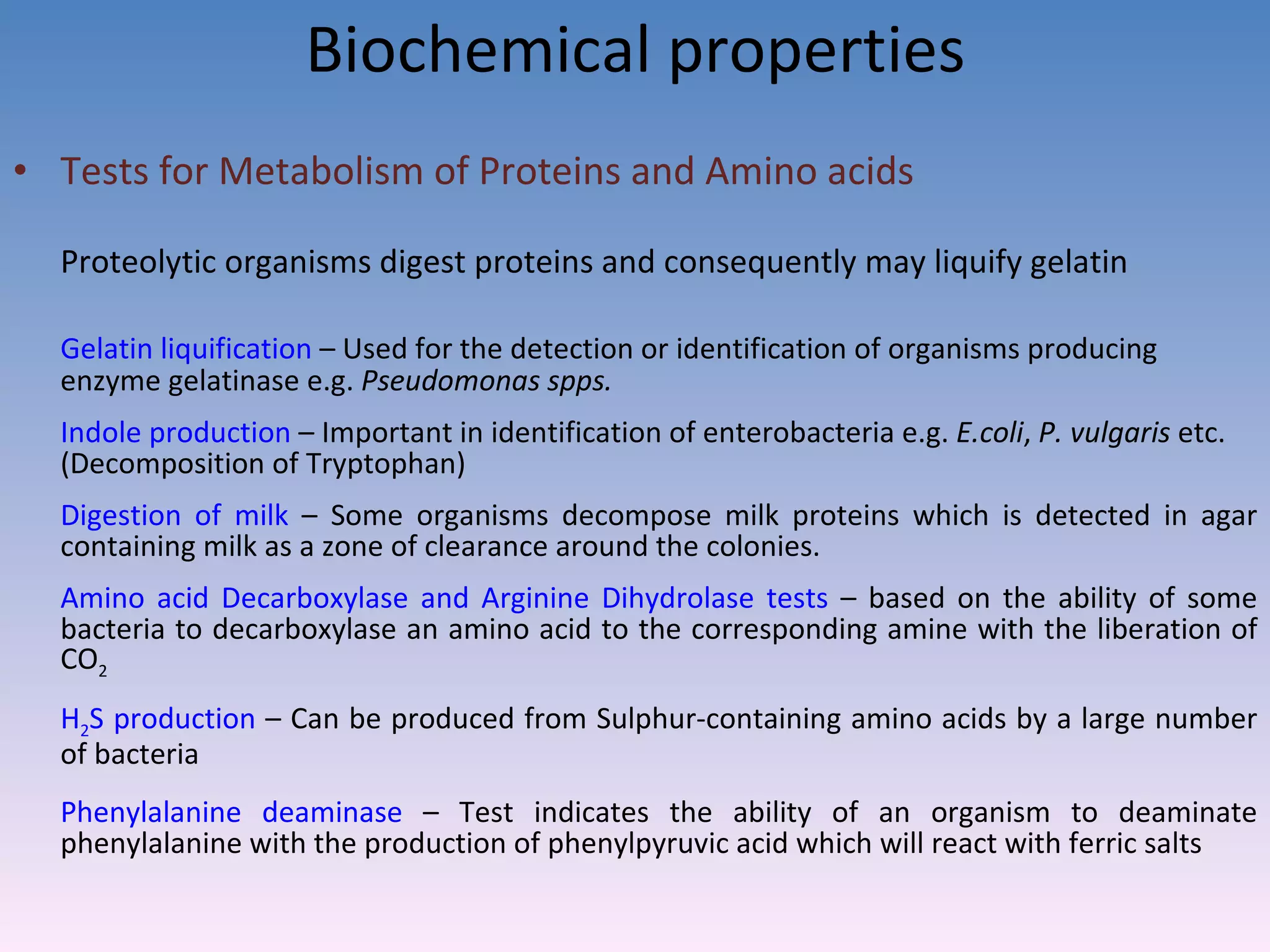 Biochemical properties Tests for Metabolism of Proteins and Amino acids Proteolytic organisms digest proteins and consequently may liquify gelatin Gelatin liquification  – Used for the detection or identification of organisms producing enzyme gelatinase e.g.  Pseudomonas spps. Indole production  – Important in identification of enterobacteria e.g.  E.coli ,  P. vulgaris  etc. (Decomposition of Tryptophan) Digestion of milk  – Some organisms decompose milk proteins which is detected in agar containing milk as a zone of clearance around the colonies. Amino acid Decarboxylase and Arginine Dihydrolase tests  – based on the ability of some bacteria to decarboxylase an amino acid to the corresponding amine with the liberation of CO 2 H 2 S production  – Can be produced from Sulphur-containing amino acids by a large number of bacteria  Phenylalanine deaminase  – Test indicates the ability of an organism to deaminate phenylalanine with the production of phenylpyruvic acid which will react with ferric salts  
