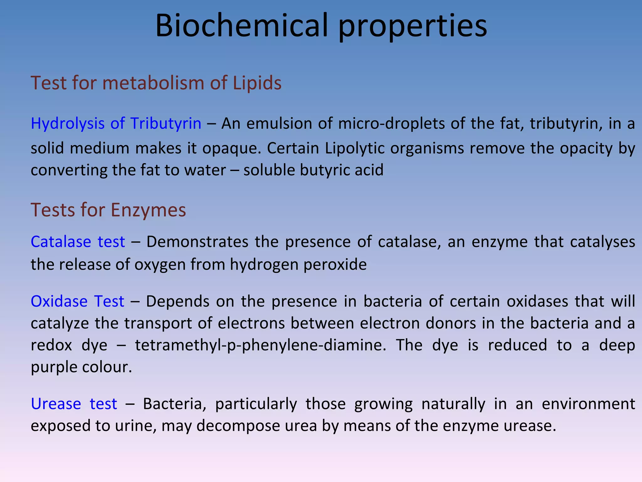 Biochemical properties Test for metabolism of Lipids Hydrolysis of Tributyrin  – An emulsion of micro-droplets of the fat, tributyrin, in a solid medium makes it opaque. Certain Lipolytic organisms remove the opacity by converting the fat to water – soluble butyric acid Tests for Enzymes  Catalase test  – Demonstrates the presence of catalase, an enzyme that catalyses the release of oxygen from hydrogen peroxide Oxidase Test  – Depends on the presence in bacteria of certain oxidases that will catalyze the transport of electrons between electron donors in the bacteria and a redox dye – tetramethyl-p-phenylene-diamine. The dye is reduced to a deep purple colour.  Urease test  – Bacteria, particularly those growing naturally in an environment exposed to urine, may decompose urea by means of the enzyme urease.  
