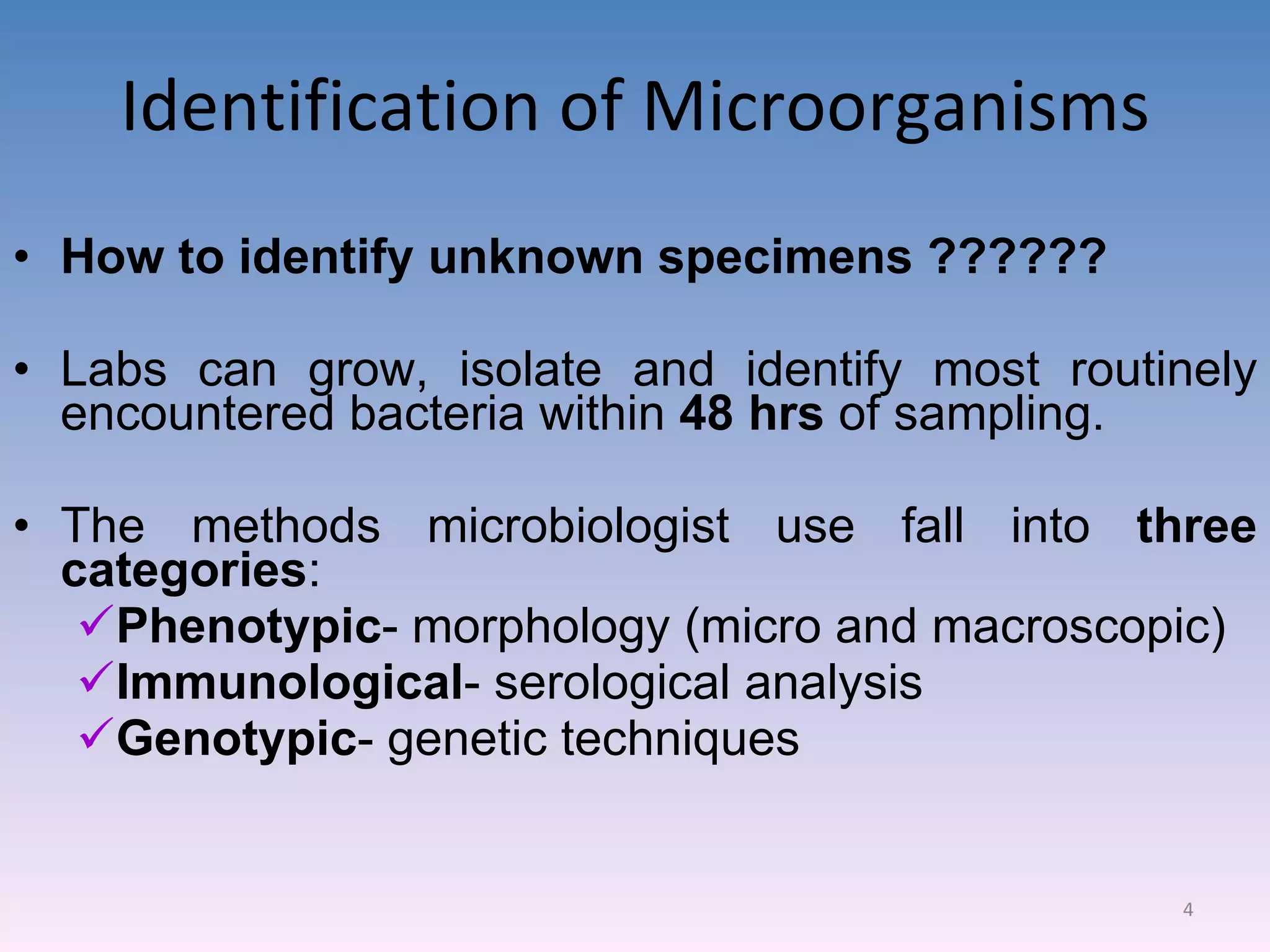Identification of Microorganisms How to identify unknown specimens ?????? Labs can grow, isolate and identify most routinely encountered bacteria within  48 hrs  of sampling. The methods microbiologist use fall into  three categories : Phenotypic - morphology (micro and macroscopic) Immunological - serological analysis Genotypic - genetic techniques 