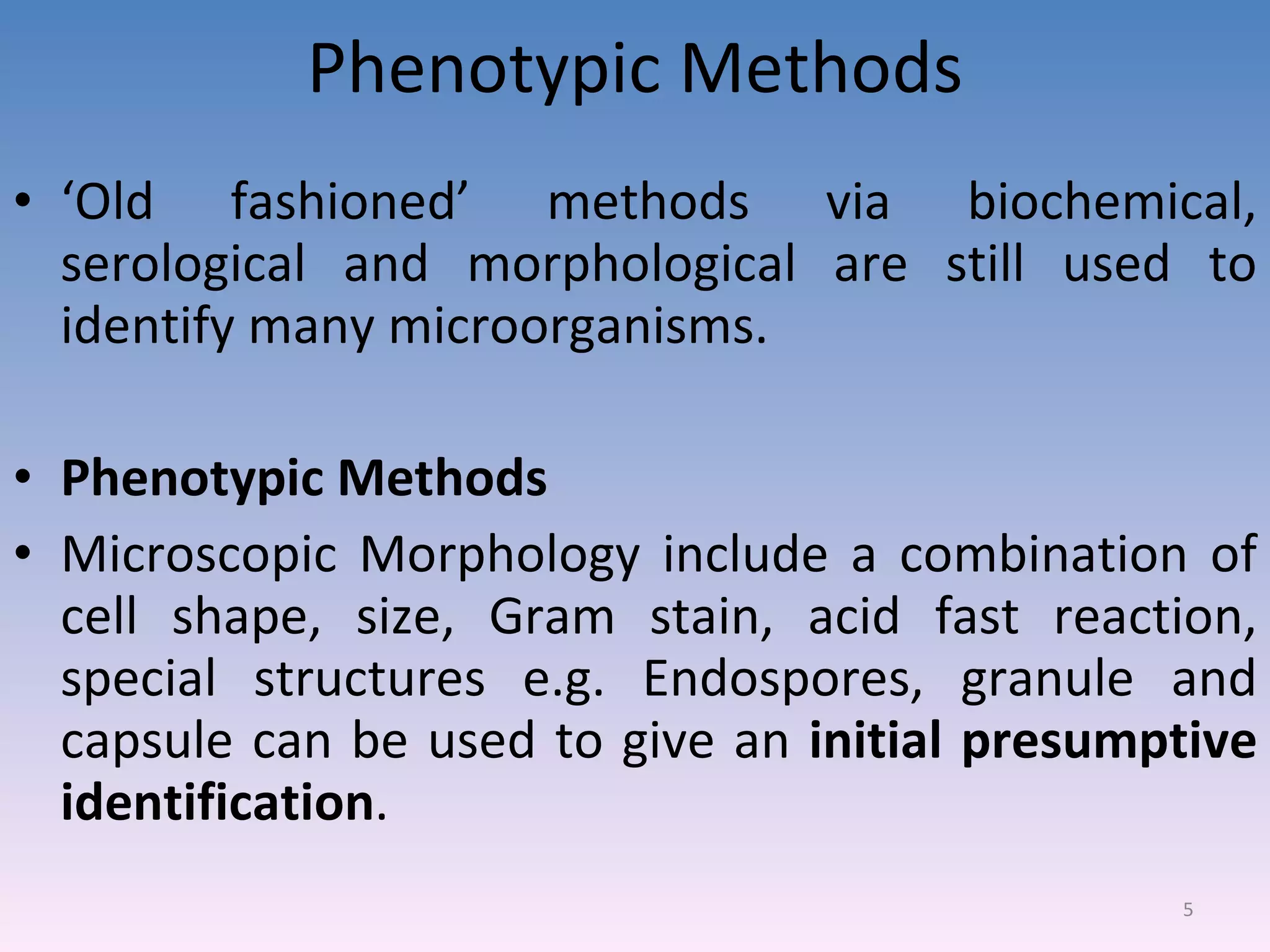 Phenotypic Methods ‘ Old fashioned’ methods via biochemical, serological and morphological are still used to identify many microorganisms. Phenotypic Methods Microscopic Morphology include a combination of cell shape, size, Gram stain, acid fast reaction, special structures e.g. Endospores, granule and capsule can be used to give an  initial presumptive identification . 