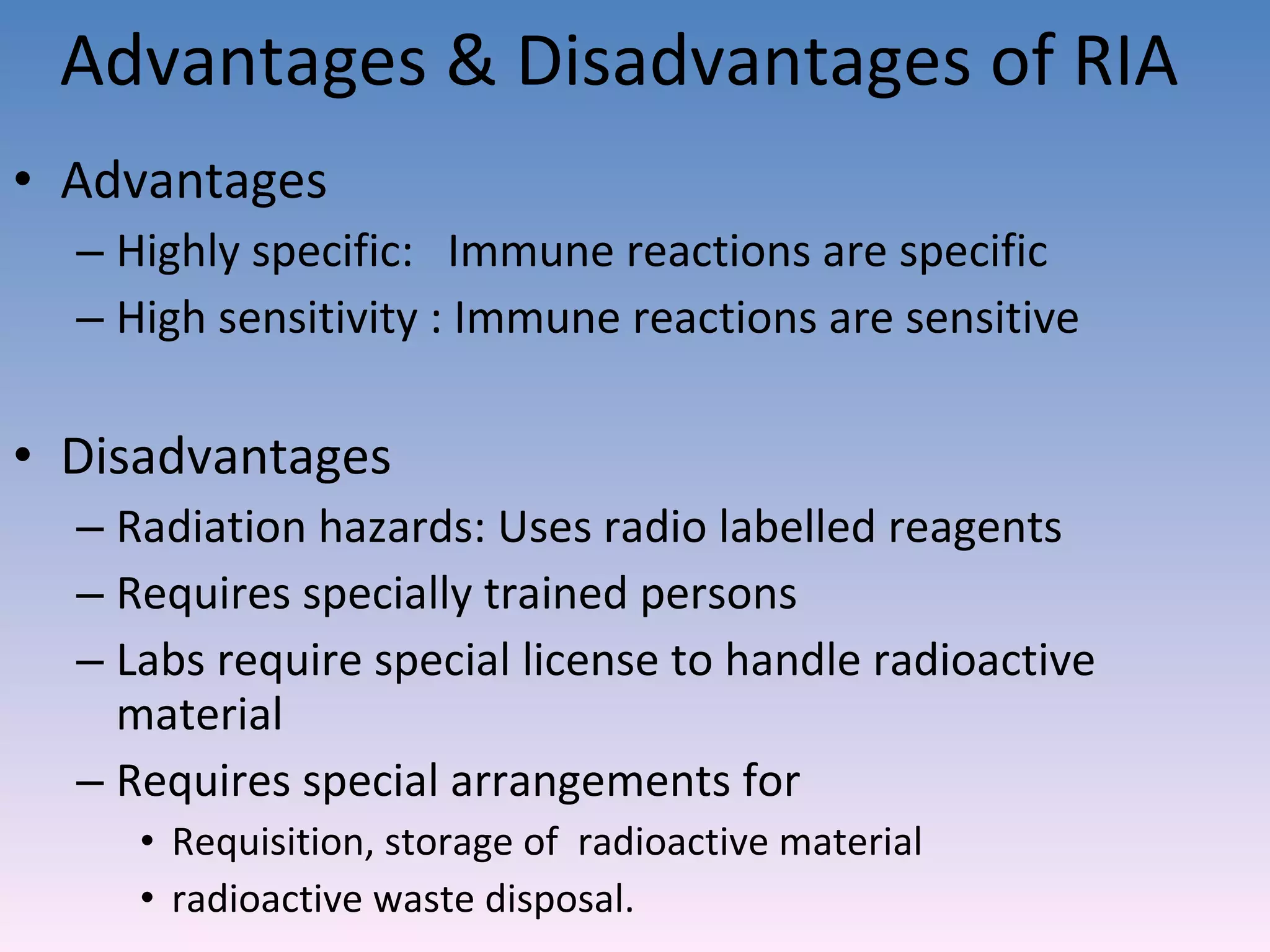 Advantages & Disadvantages of RIA Advantages Highly specific:  Immune reactions are specific High sensitivity : Immune reactions are sensitive Disadvantages  Radiation hazards: Uses radio labelled reagents Requires specially trained persons Labs require special license to handle radioactive material Requires special arrangements for  Requisition, storage of  radioactive material  radioactive waste disposal.  